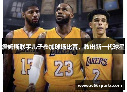 詹姆斯联手儿子参加球场比赛，教出新一代球星
