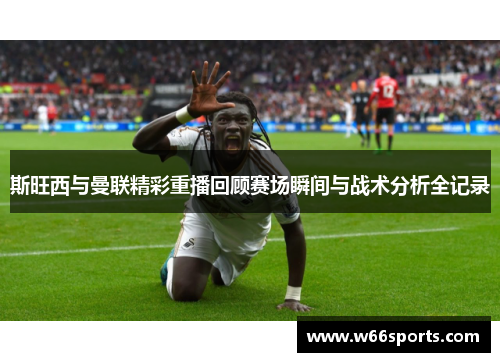 斯旺西与曼联精彩重播回顾赛场瞬间与战术分析全记录