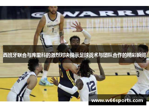 西班牙联合与库里科的激烈对决揭示足球战术与团队合作的精彩瞬间