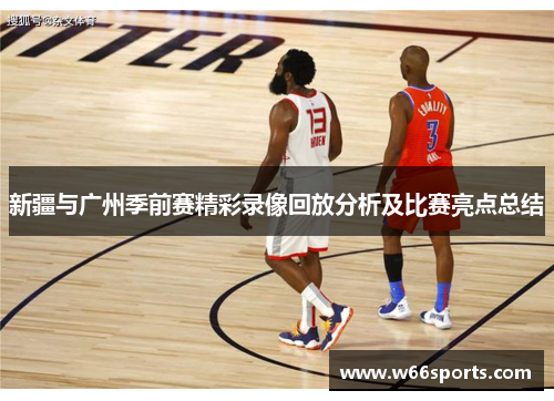 新疆与广州季前赛精彩录像回放分析及比赛亮点总结