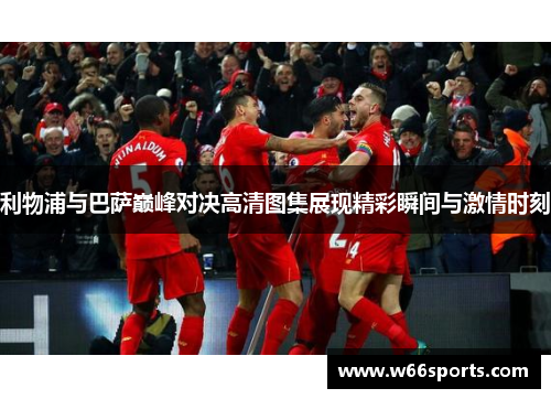 利物浦与巴萨巅峰对决高清图集展现精彩瞬间与激情时刻